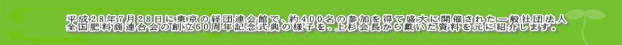 　平成28年7月28日に東京の経団連会館で、約400名の参加を得て盛大に開催された一般社団法人 全国肥料商連合会の創立60周年記念式典の様子を、上杉会長から戴いた資料を元に紹介します。
